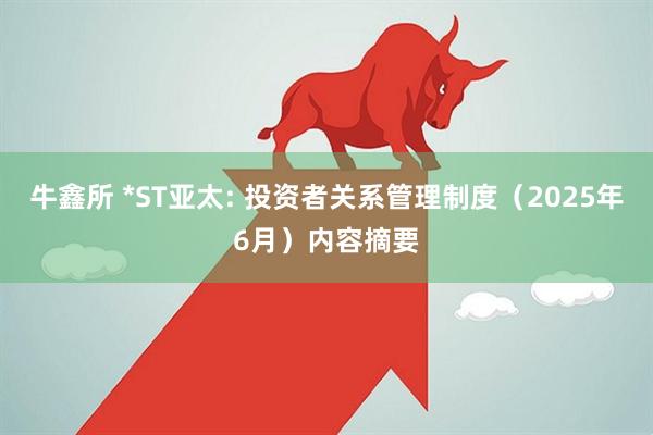 牛鑫所 *ST亚太: 投资者关系管理制度（2025年6月）内容摘要