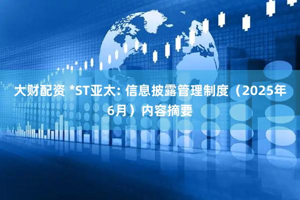 大财配资 *ST亚太: 信息披露管理制度（2025年6月）内容摘要