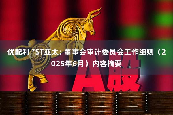 优配利 *ST亚太: 董事会审计委员会工作细则（2025年6月）内容摘要