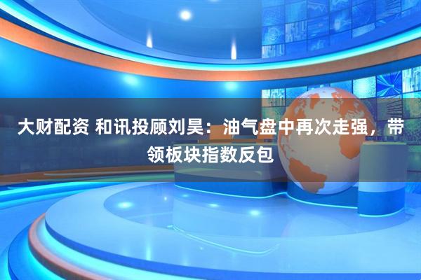 大财配资 和讯投顾刘昊：油气盘中再次走强，带领板块指数反包