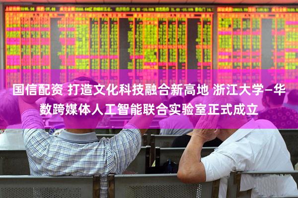 国信配资 打造文化科技融合新高地 浙江大学—华数跨媒体人工智能联合实验室正式成立