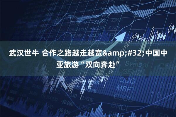 武汉世牛 合作之路越走越宽&#32;中国中亚旅游“双向奔赴”