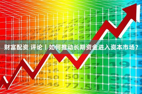 财富配资 评论丨如何推动长期资金进入资本市场？