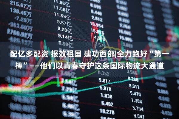 配亿多配资 报效祖国 建功西部|全力跑好“第一棒”——他们以青春守护这条国际物流大通道