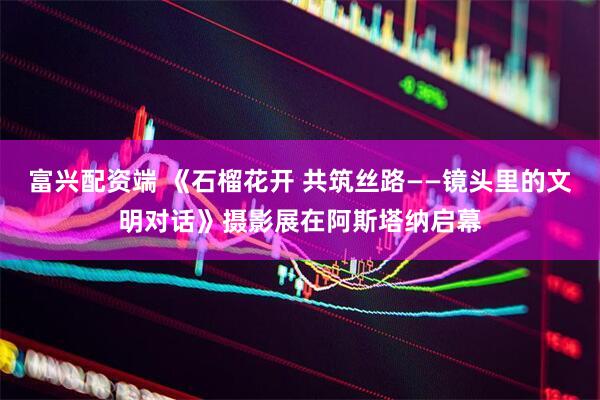 富兴配资端 《石榴花开 共筑丝路——镜头里的文明对话》摄影展在阿斯塔纳启幕