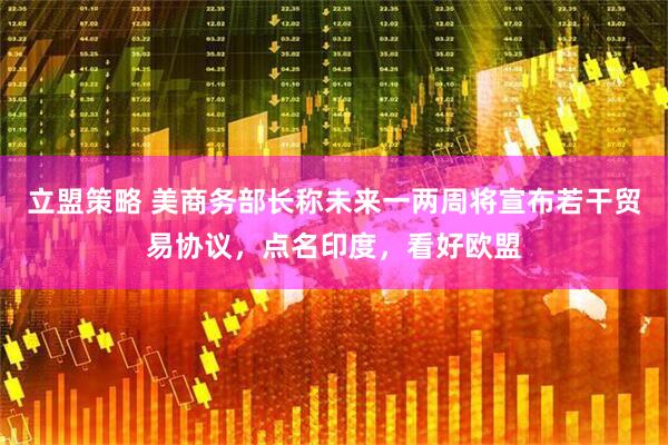 立盟策略 美商务部长称未来一两周将宣布若干贸易协议，点名印度，看好欧盟