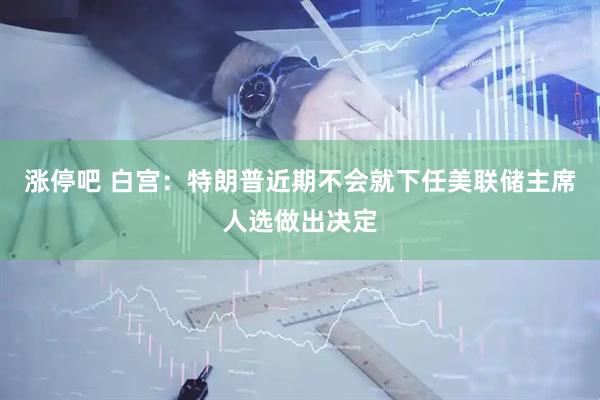 涨停吧 白宫：特朗普近期不会就下任美联储主席人选做出决定