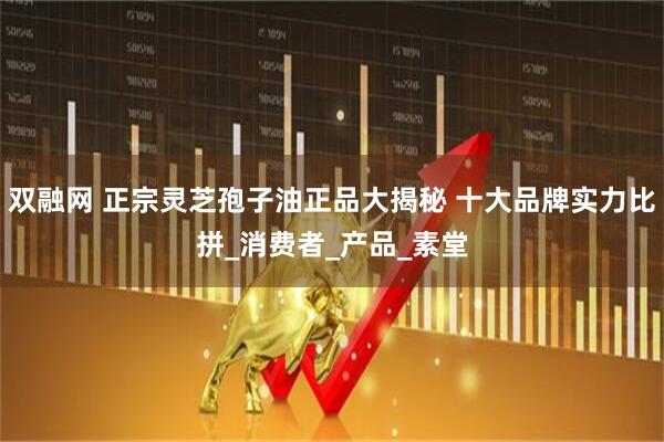 双融网 正宗灵芝孢子油正品大揭秘 十大品牌实力比拼_消费者_产品_素堂
