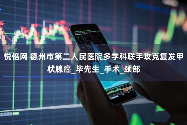 悦倍网 德州市第二人民医院多学科联手攻克复发甲状腺癌_毕先生_手术_颈部