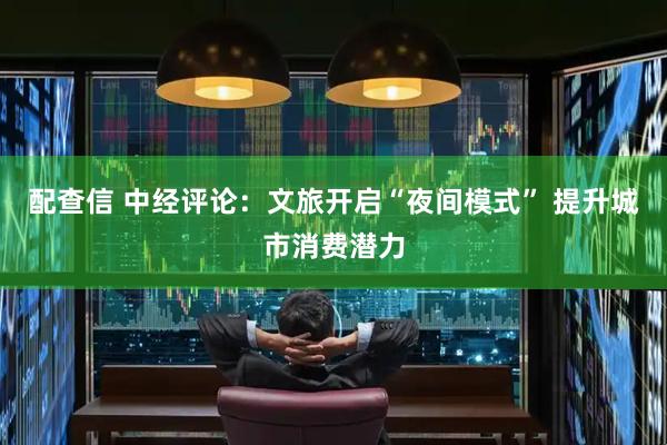 配查信 中经评论：文旅开启“夜间模式” 提升城市消费潜力