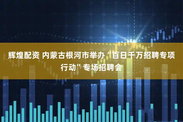 辉煌配资 内蒙古根河市举办“百日千万招聘专项行动”专场招聘会