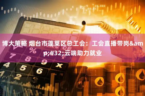 博大策略 烟台市蓬莱区总工会：工会直播带岗&#32;云端助力就业