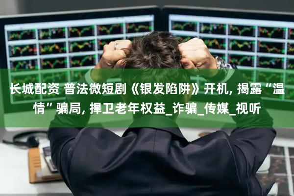 长城配资 普法微短剧《银发陷阱》开机, 揭露“温情”骗局, 捍卫老年权益_诈骗_传媒_视听