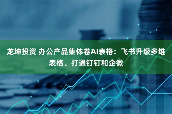 龙坤投资 办公产品集体卷AI表格：飞书升级多维表格、打通钉钉和企微