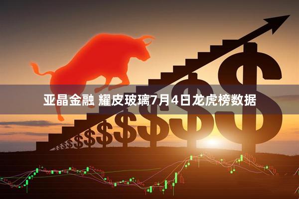 亚晶金融 耀皮玻璃7月4日龙虎榜数据