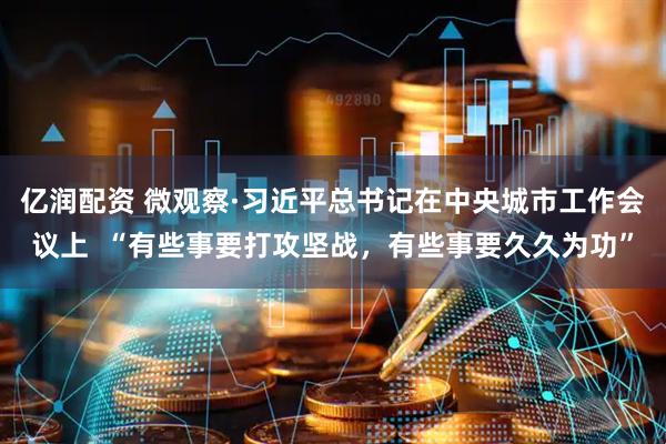 亿润配资 微观察·习近平总书记在中央城市工作会议上  “有些事要打攻坚战，有些事要久久为功”