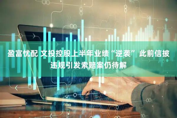 盈富忧配 文投控股上半年业绩“逆袭” 此前信披违规引发索赔案仍待解