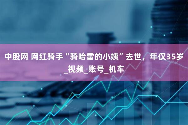 中股网 网红骑手“骑哈雷的小姨”去世，年仅35岁_视频_账号_机车