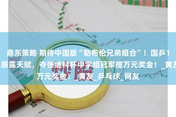 鼎东策略 期待中国版“勒布伦兄弟组合”！国乒19岁新星的弟弟展露天赋，夺张继科杯中学组冠军揽万元奖金！_黄友_乒乓球_网友