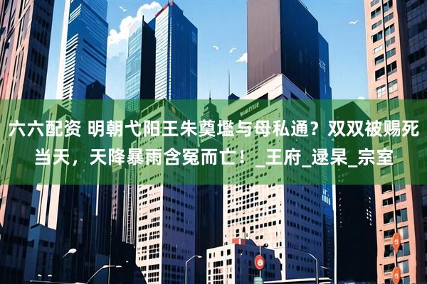 六六配资 明朝弋阳王朱奠壏与母私通？双双被赐死当天，天降暴雨含冤而亡！_王府_逯杲_宗室