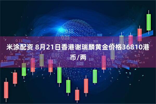 米涂配资 8月21日香港谢瑞麟黄金价格36810港币/两