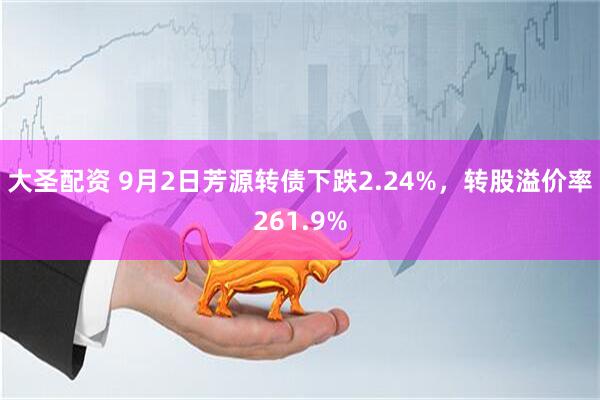 大圣配资 9月2日芳源转债下跌2.24%，转股溢价率261.9%