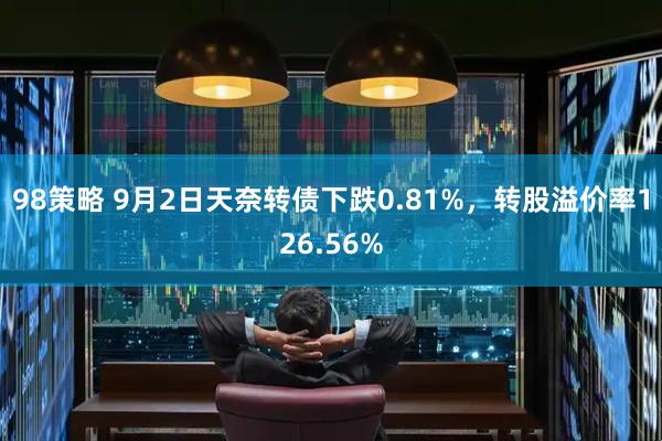 98策略 9月2日天奈转债下跌0.81%，转股溢价率126.56%