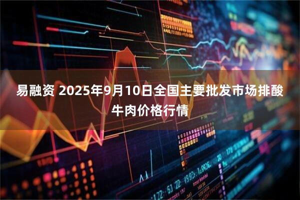 易融资 2025年9月10日全国主要批发市场排酸牛肉价格行情