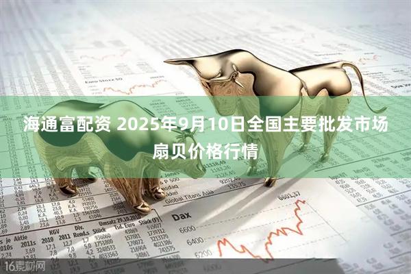 海通富配资 2025年9月10日全国主要批发市场扇贝价格行情
