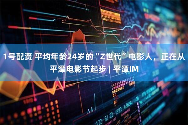 1号配资 平均年龄24岁的“Z世代”电影人，正在从平潭电影节起步 | 平潭IM