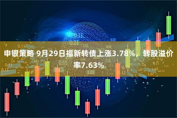 申银策略 9月29日福新转债上涨3.78%，转股溢价率7.63%