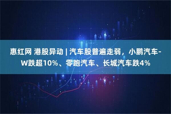 惠红网 港股异动 | 汽车股普遍走弱,小鹏汽车-W跌超10%、零跑汽车、长城汽车跌4%