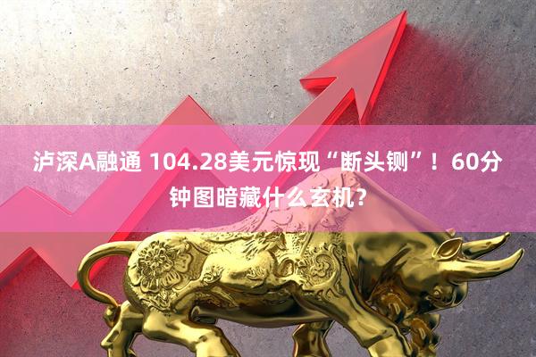 泸深A融通 104.28美元惊现“断头铡”！60分钟图暗藏什么玄机？