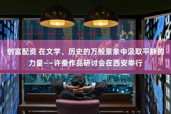 创富配资 在文学、历史的万般景象中汲取平静的力量——许蚕作品研讨会在西安举行