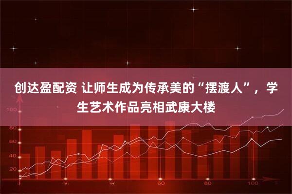 创达盈配资 让师生成为传承美的“摆渡人”，学生艺术作品亮相武康大楼