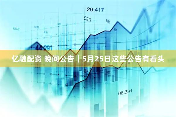 亿融配资 晚间公告|5月25日这些公告有看头