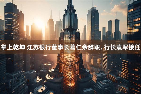 掌上乾坤 江苏银行董事长葛仁余辞职, 行长袁军接任